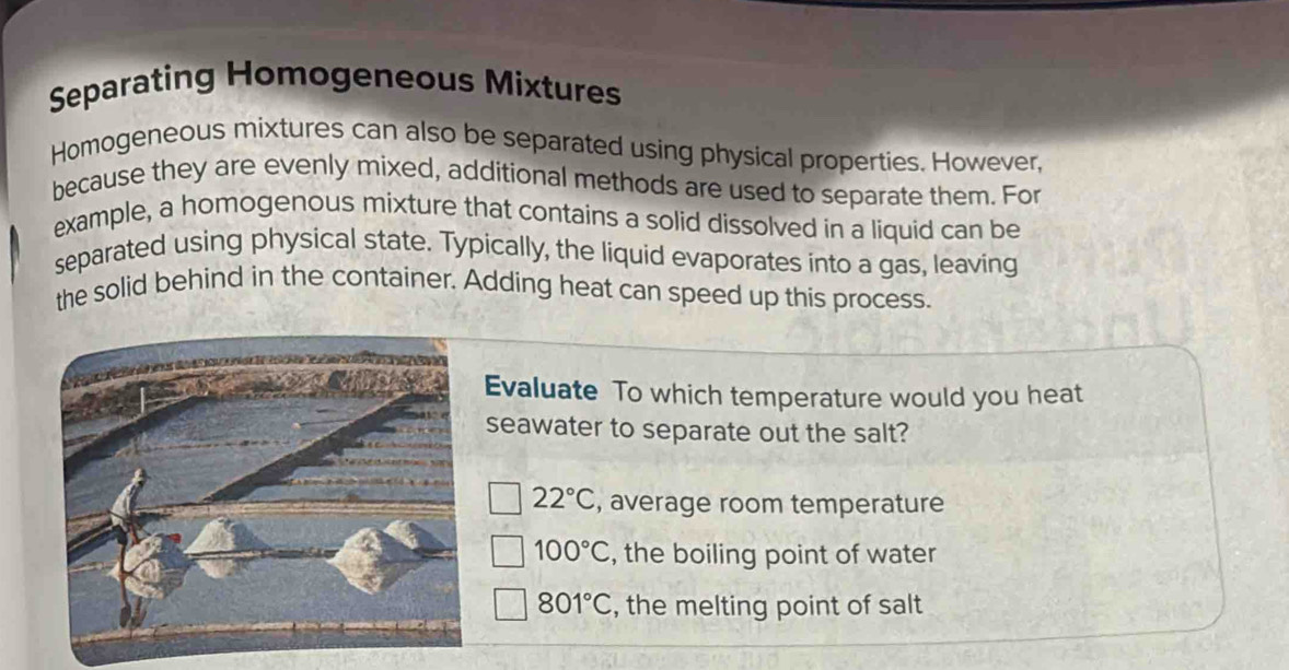 Separating Homogeneous Mixtures
Homogeneous mixtures can also be separated using physical properties. However,
because they are evenly mixed, additional methods are used to separate them. For
example, a homogenous mixture that contains a solid dissolved in a liquid can be
separated using physical state. Typically, the liquid evaporates into a gas, leaving
the solid behind in the container. Adding heat can speed up this process.
Evaluate To which temperature would you heat
seawater to separate out the salt?
22°C , average room temperature
100°C , the boiling point of water
801°C , the melting point of salt