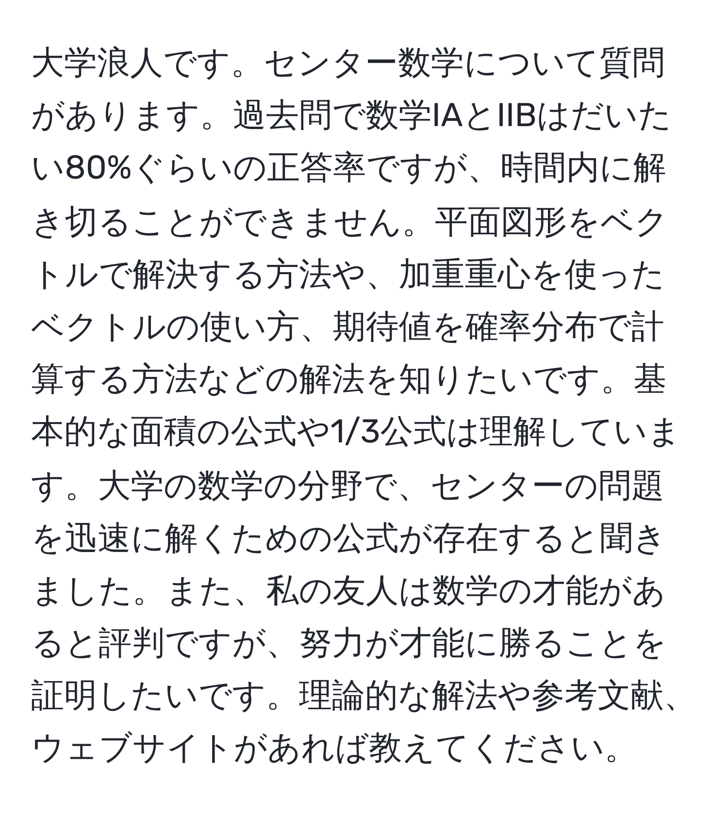 大学浪人です。センター数学について質問があります。過去問で数学IAとIIBはだいたい80%ぐらいの正答率ですが、時間内に解き切ることができません。平面図形をベクトルで解決する方法や、加重重心を使ったベクトルの使い方、期待値を確率分布で計算する方法などの解法を知りたいです。基本的な面積の公式や1/3公式は理解しています。大学の数学の分野で、センターの問題を迅速に解くための公式が存在すると聞きました。また、私の友人は数学の才能があると評判ですが、努力が才能に勝ることを証明したいです。理論的な解法や参考文献、ウェブサイトがあれば教えてください。