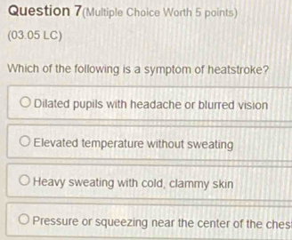 Question 7(Multiple Choice Worth 5 points)
(03.05 LC)
Which of the following is a symptom of heatstroke?
Dilated pupils with headache or blurred vision
Elevated temperature without sweating
Heavy sweating with cold, clammy skin
Pressure or squeezing near the center of the ches