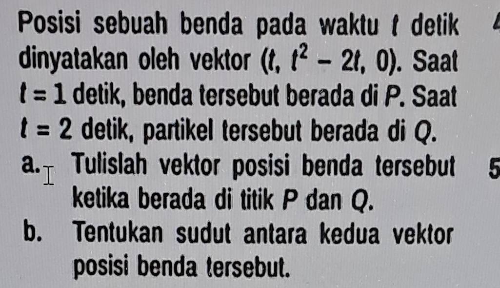 Posisi sebuah benda pada waktu t detik 
dinyatakan oleh vektor (t,t^2-2t,0). Saat
t=1 detik, benda tersebut berada di P. Saat
t=2 detik, partikel tersebut berada di Q. 
a.t Tulislah vektor posisi benda tersebut 5
ketika berada di titik P dan Q. 
b. Tentukan sudut antara kedua vektor 
posisi benda tersebut.