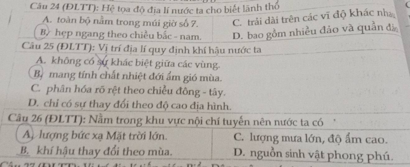 (ĐLTT): Hệ tọa độ địa lí nước ta cho biết lãnh thổ
A. toàn bộ nằm trong múi giờ số 7.
C. trải dài trên các vĩ độ khác nhau
By hẹp ngang theo chiều bắc - nam. D. bao gồm nhiều đảo và quần đảo
Câu 25 (ĐLTT): Vị trí địa lí quy định khí hậu nước ta
A. không có sự khác biệt giữa các vùng.
Bị mang tính chất nhiệt đới ẩm gió mùa.
C. phân hóa rõ rệt theo chiều đông - tây.
D. chỉ có sự thay đổi theo độ cao địa hình.
Câu 26 (ĐLTT): Nằm trong khu vực nội chí tuyến nên nước ta có
A lượng bức xạ Mặt trời lớn. C. lượng mưa lớn, độ ẩm cao.
B. khí hậu thay đổi theo mùa. D. nguồn sinh vật phong phú.