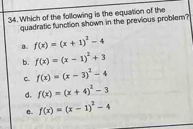 Which of the following is the equation of the
quadratic function shown in the previous problem?
a. f(x)=(x+1)^2-4
b. f(x)=(x-1)^2+3
c. f(x)=(x-3)^2-4
d. f(x)=(x+4)^2-3
e. f(x)=(x-1)^2-4