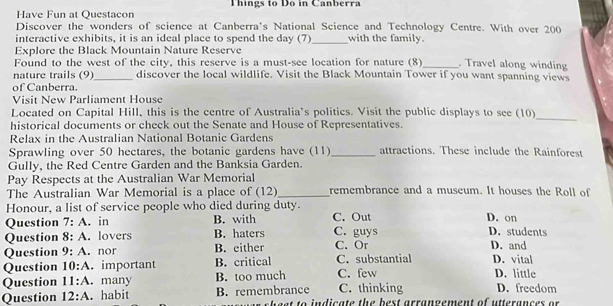 Things to Do in Canberra
Have Fun at Questacon
Discover the wonders of science at Canberra's National Science and Technology Centre. With over 200
_
interactive exhibits, it is an ideal place to spend the day (7) with the family.
Explore the Black Mountain Nature Reserve
Found to the west of the city, this reserve is a must-see location for nature (8) . Travel along winding
nature trails (9)_ discover the local wildlife. Visit the Black Mountain Tower if you want spanning views
of Canberra.
Visit New Parliament House
Located on Capital Hill, this is the centre of Australia's politics. Visit the public displays to see (10)
historical documents or check out the Senate and House of Representatives.
_
Relax in the Australian National Botanic Gardens
Sprawling over 50 hectares, the botanic gardens have (11)_ attractions. These include the Rainforest
Gully, the Red Centre Garden and the Banksia Garden.
Pay Respects at the Australian War Memorial
The Australian War Memorial is a place of (12)_ remembrance and a museum. It houses the Roll of
Honour, a list of service people who died during duty.
Question 7:A . in B. with C. Out D. on D. students
Question 8:A . lovers B. haters C. guys
Question 9:A nor B. either C. Or D. and
Question 10:A important B. critical C. substantial D. vital
Question 11:A . many B. too much C. few
D. little
Question 12:A . habit B. remembrance C. thinking D. freedom
b e st to indicate the best arrangement of utterances or