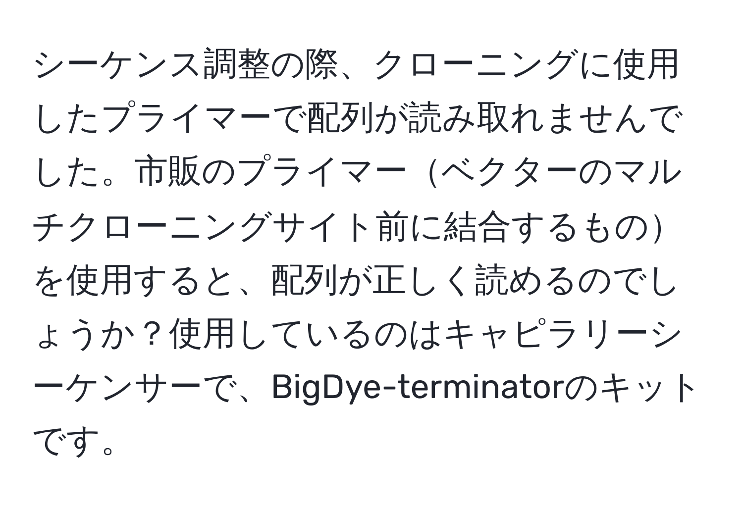 シーケンス調整の際、クローニングに使用したプライマーで配列が読み取れませんでした。市販のプライマーベクターのマルチクローニングサイト前に結合するものを使用すると、配列が正しく読めるのでしょうか？使用しているのはキャピラリーシーケンサーで、BigDye-terminatorのキットです。