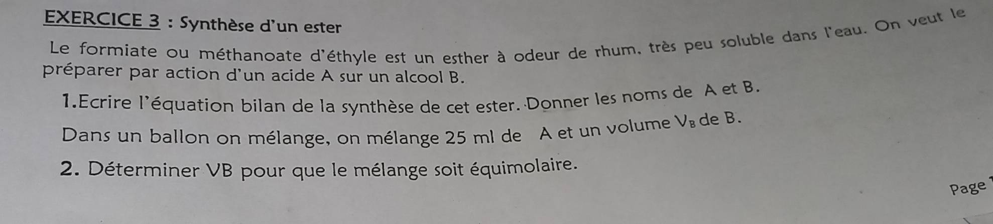 Synthèse d'un ester 
Le formiate ou méthanoate d'éthyle est un esther à odeur de rhum, très peu soluble dans l'eau. On veut le 
préparer par action d'un acide A sur un alcool B. 
1.Ecrire l'équation bilan de la synthèse de cet ester. Donner les noms de A et B. 
Dans un ballon on mélange, on mélange 25 ml de A et un volume V_B de B. 
2. Déterminer VB pour que le mélange soit équimolaire. 
Page