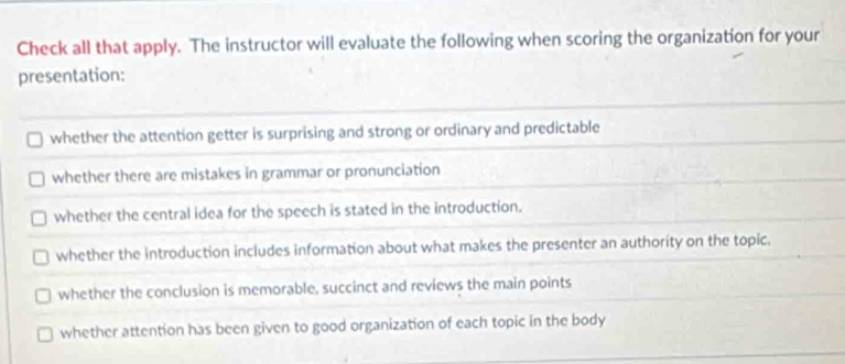 Check all that apply. The instructor will evaluate the following when scoring the organization for your
presentation:
whether the attention getter is surprising and strong or ordinary and predictable
whether there are mistakes in grammar or pronunciation
whether the central idea for the speech is stated in the introduction.
whether the introduction includes information about what makes the presenter an authority on the topic.
whether the conclusion is memorable, succinct and reviews the main points
whether attention has been given to good organization of each topic in the body