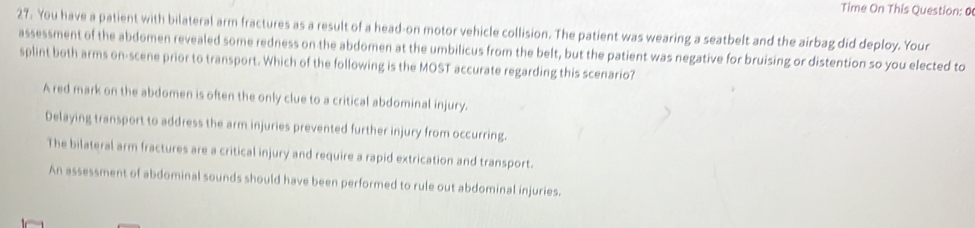 Time On This Question: 0
27. You have a patient with bilateral arm fractures as a result of a head-on motor vehicle collision. The patient was wearing a seatbelt and the airbag did deploy. Your
assessment of the abdomen revealed some redness on the abdomen at the umbilicus from the belt, but the patient was negative for bruising or distention so you elected to
splint both arms on-scene prior to transport. Which of the following is the MOST accurate regarding this scenario?
A red mark on the abdomen is often the only clue to a critical abdominal injury.
Delaying transport to address the arm injuries prevented further injury from occurring.
The bilateral arm fractures are a critical injury and require a rapid extrication and transport.
An assessment of abdominal sounds should have been performed to rule out abdominal injuries.