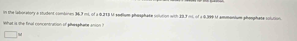 heeard for this question .
In the laboratory a student combines 36.7 mL of a 0.213 M sodium phosphate solution with 23.7 mL of a 0.399 M ammonium phosphate solution.
What is the final concentration of phosphate anion ?
□ N