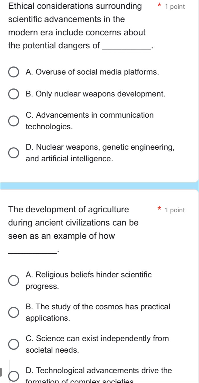 Ethical considerations surrounding 1 point
scientific advancements in the
modern era include concerns about
the potential dangers of_
A. Overuse of social media platforms.
B. Only nuclear weapons development.
C. Advancements in communication
technologies.
D. Nuclear weapons, genetic engineering,
and artificial intelligence.
The development of agriculture 1 point
during ancient civilizations can be
seen as an example of how
_.
A. Religious beliefs hinder scientific
progress.
B. The study of the cosmos has practical
applications.
C. Science can exist independently from
societal needs.
D. Technological advancements drive the
formation of complex societies