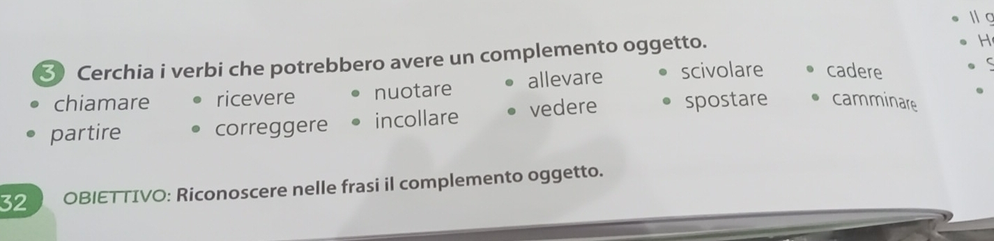 ③ Cerchia i verbi che potrebbero avere un complemento oggetto.
H
chiamare ricevere nuotare allevare
scivolare cadere
partire correggere incollare vedere
spostare camminare
32 OBIETTIVO: Riconoscere nelle frasi il complemento oggetto.