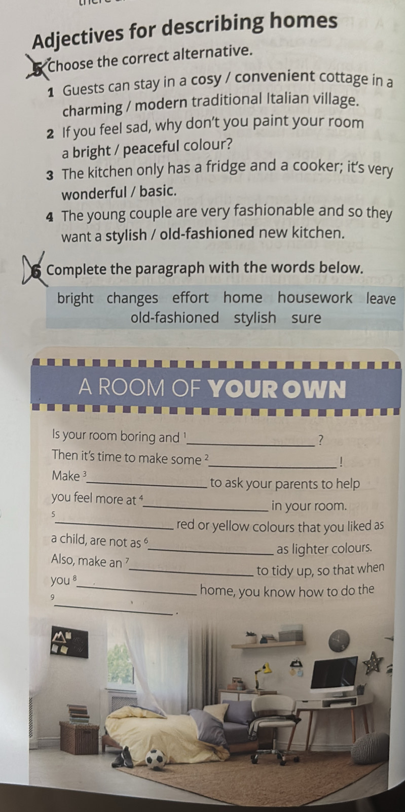 Adjectives for describing homes 
Choose the correct alternative. 
1 Guests can stay in a cosy / convenient cottage in a 
charming / modern traditional Italian village. 
2 If you feel sad, why don’t you paint your room 
a bright / peaceful colour? 
3 The kitchen only has a fridge and a cooker; it’s very 
wonderful / basic. 
4 The young couple are very fashionable and so they 
want a stylish / old-fashioned new kitchen. 
Complete the paragraph with the words below. 
bright changes effort home housework leave 
old-fashioned stylish sure 
A ROOM OFYOUR OWN 
Is your room boring and '_ 
? 
Then it's time to make some ² 
_| 
Make 
_to ask your parents to help 
you feel more at 
_in your room. 
5 
_red or yellow colours that you liked as 
a child, are not as 
_as lighter colours. 
Also, make an 
you _to tidy up, so that when 
_ 
9 
_home, you know how to do the