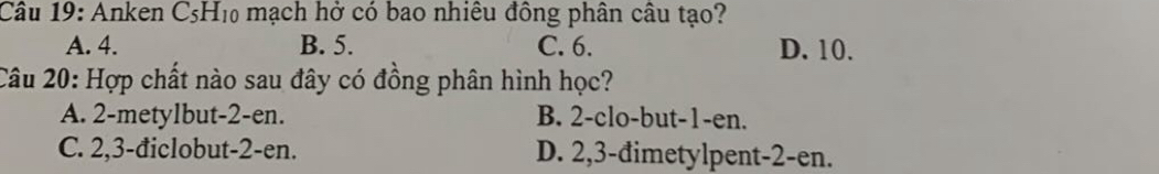 Anken C5H₁ mạch hở có bao nhiêu đồng phân câu tạo?
A. 4. B. 5. C. 6. D. 10.
Câu 20: Hợp chất nào sau đây có đồng phân hình học?
A. 2 -metylbut- 2 -en. B. 2 -clo-but -1 -en.
C. 2, 3 -điclobut -2 -en. D. 2, 3 -đimetylpent -2 -en.