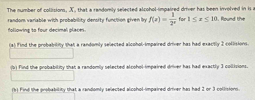 The number of collisions, X, that a randomly selected alcohol-impaired driver has been involved in is a 
random variable with probability density function given by f(x)= 1/2^x  for 1≤ x≤ 10 , Round the 
following to four decimal places. 
(a) Find the probability that a randomly selected alcohol-impaired driver has had exactly 2 collisions. 
(b) Find the probability that a randomly selected alcohol-impaired driver has had exactly 3 collisions. 
(b) Find the probability that a randomly selected alcohol-impaired driver has had 2 or 3 collisions.