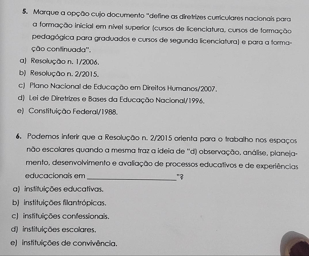 Marque a opção cujo documento “define as diretrizes curriculares nacionais para
a formação inicial em nível superior (cursos de licenciatura, cursos de formação
pedagógica para graduados e cursos de segunda licenciatura) e para a forma-
ção continuada''.
a) Resolução n. 1/2006.
b) Resolução n. 2/2015.
c) Plano Nacional de Educação em Direitos Humanos/2007.
d) Lei de Diretrizes e Bases da Educação Nacional/1996.
e) Constituição Federal/1988.
6. Podemos inferir que a Resolução n. 2/2015 orienta para o trabalho nos espaços
não escolares quando a mesma traz a ideia de “d) observação, análise, planeja-
mento, desenvolvimento e avaliação de processos educativos e de experiências
educacionais em _"?
a) instituições educativas.
b) instituições filantrópicas.
c) instituições confessionais.
d) instituições escolares.
e) instituições de convivência.