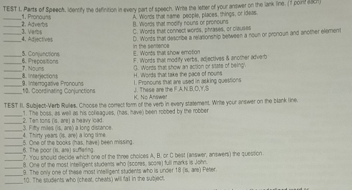 TEST I, Parts of Speech, Identify the definition in every part of speech. Write the letter of your answer on the lank line. (f point aach)
_1. Pronouns A. Words that name people, places, things, or ideas.
_2. Adverbs B. Words that modify nouns or pronouns
_3. Verbs C. Words that connect words, phrases, or clauses
D. Words that describe a relationship between a noun or pronoun and another element
_4. Adiectives in the semence
_5. Conjunctions E. Words that show emotion
_6. Prepositions
F. Words that modify verbs, adjectives & another adverb
_7. Nouns G. 'Words that show an action or state of being'
H. Words that take the pace of nouns
__8. Interjections 9. Interrogative Pronouns 1. Proncuns that are used in asking questions
J. These are the F.A.N.B,O,Y,S
_10. Coordinating Conjunctions K. No Answer
TEST II. Subject-Verb Ruliles, Choose the correct form of the verb in every statement. Write your answer on the blank line.
_1. The boss, as well as his colleagues, (has, have) been robbed by the robber
_2. Ten tons (is, are) a heavy load.
_
3. Fifty miles (is, are) a long distance
_4. Thirty years (is, are) a long time.
_
5. One of the books (has, have) been missing.
6. The poor (is. are) suffering.
_
_7. You should decide which one of the three choices A, B, or C best (answer, answers) the question
_
_8. One of the most intelligent students who (scores, score) full marks is John ) Peter.
9. The only one of these most intelligent students who is under 1 (5,a'e
_
10. The students who (cheat, cheats) will fall in the subject.