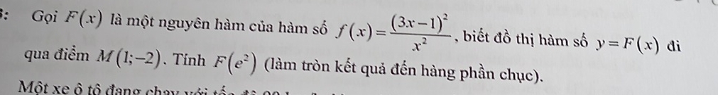 Gọi F(x) là một nguyên hàm của hàm số f(x)=frac (3x-1)^2x^2 , biết đồ thị hàm số y=F(x) di 
qua điểm M(1;-2). Tính F(e^2) (làm tròn kết quả đến hàng phần chục). 
Một xe ô tô đang chay với tổ