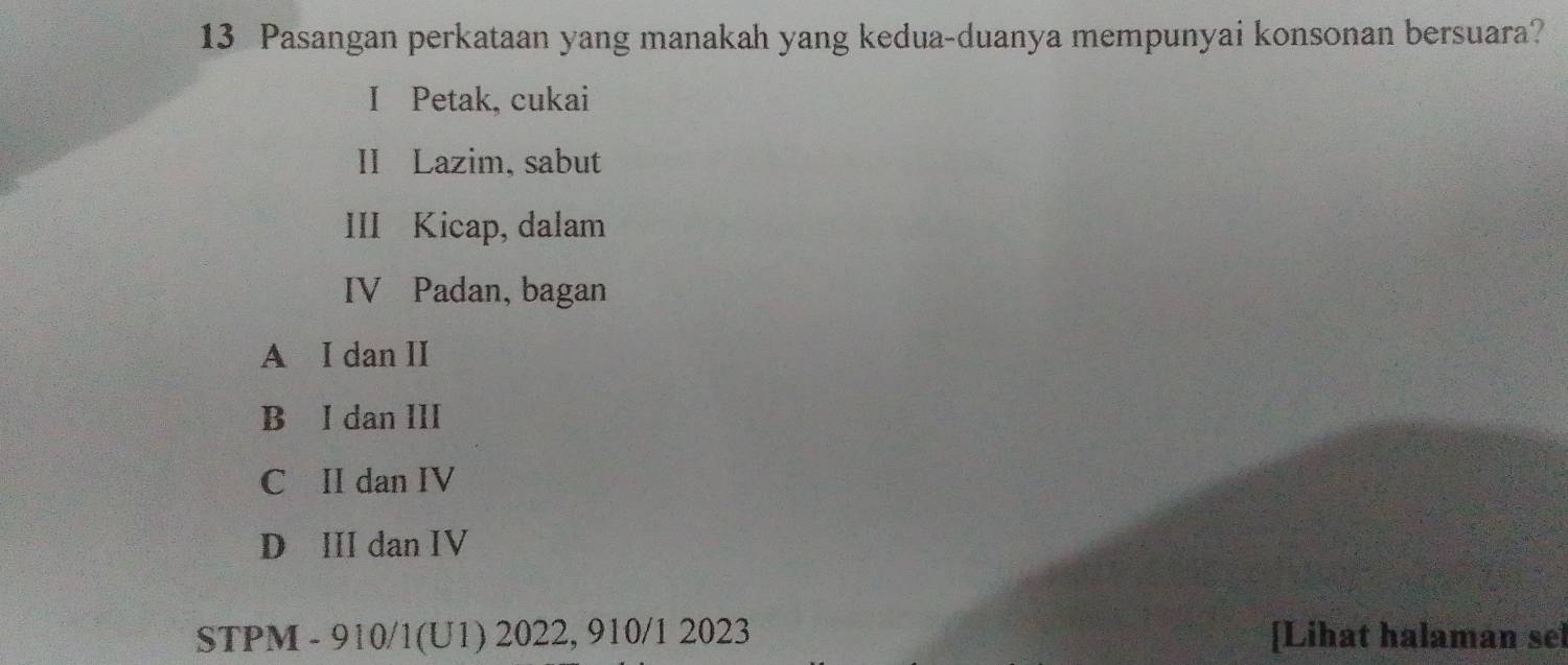 Pasangan perkataan yang manakah yang kedua-duanya mempunyai konsonan bersuara?
I Petak, cukai
II Lazim, sabut
III Kicap, dalam
IV Padan, bagan
A I dan II
B I dan III
C II dan IV
D III dan IV
STPM - 910/1(U1) 2022, 910/1 2023 [Lihat halaman sel