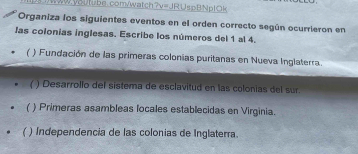 ps.//www.youtube.com/watch ?v= JRUspBNplOk
Organiza los siguientes eventos en el orden correcto según ocurrieron en
las colonias inglesas. Escribe los números del 1 al 4.
 ) Fundación de las primeras colonias puritanas en Nueva Inglaterra.
( ) Desarrollo del sistema de esclavitud en las colonias del sur.
) Primeras asambleas locales establecidas en Virginia.
) Independencia de las colonias de Inglaterra.