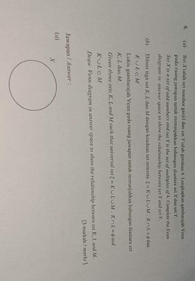 Set Xialah set nombor ganjil dan set Yialah gandaan 4. Lengkapkan gambarajah Venn 
pada ruang jawapan untuk menunjukkan hubungan diantara set X dan set Y. 
Set X is a set of odd numbers and set Y is the set of multiples of A. Complete the Venn 
diagram in answer space to show the relationship between set X and set Y. 
(b) Diberi tiga set K, L dan M dengan keadaan set semesta xi =K∪ L∪ M. K∩ L=phi dan
K∪ L⊂ M
Lukis gambarajah Venn pada ruang jawapan untuk menunjukkan hubungan diantara set
K, L dan M. 
Given three sets K, L and M such that universal set xi =K∪ L∪ M. K∩ L=phi and
K∪ L⊂ M
Draw Venn diagram in answer space to show the relationship between set K, L and M. 
[3 markah / marks ] 
Jawapan / Answer : 
(a)