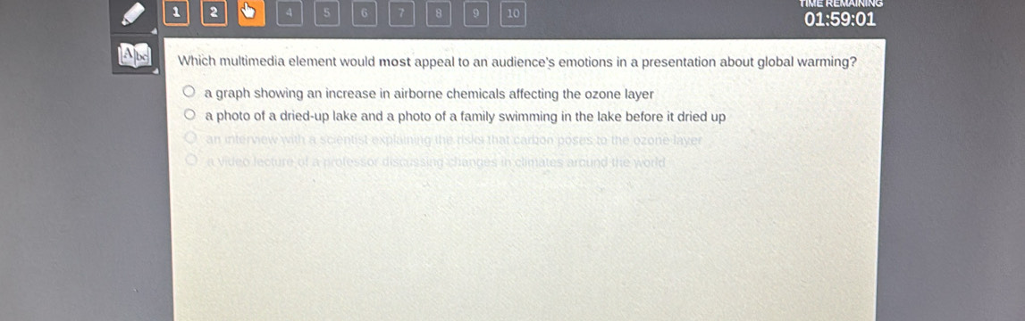 1 2 4 5 6 7 8 9 10 01:59:01
Which multimedia element would most appeal to an audience's emotions in a presentation about global warming?
a graph showing an increase in airborne chemicals affecting the ozone layer
a photo of a dried-up lake and a photo of a family swimming in the lake before it dried up
an in
a