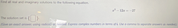 Find all real and imaginary solutions to the following equation.
x^2-12x=-27
The solution set is  □ . 
(Give an exact answer, using radicals as needed. Express complex numbers in terms of i. Use a comma to separate answers as needed,)