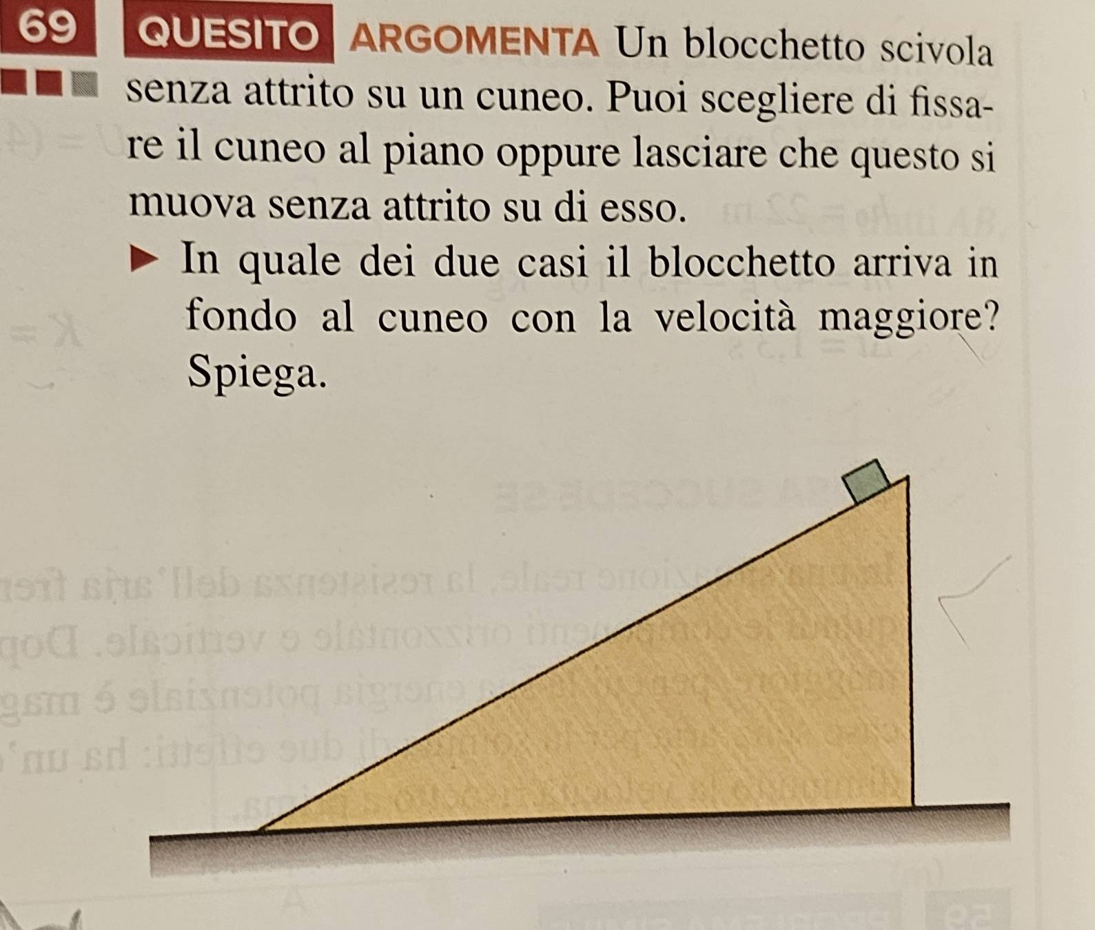 QUESITO ARGOMENTA Un blocchetto scivola 
senza attrito su un cuneo. Puoi scegliere di fissa- 
re il cuneo al piano oppure lasciare che questo si 
muova senza attrito su di esso. 
In quale dei due casi il blocchetto arriva in 
fondo al cuneo con la velocità maggiore? 
Spiega.