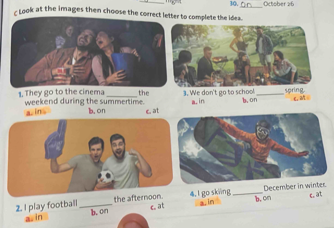 30, October 26
_
ζ Look at the images then choose the correct le to complete the idea.
1. They go to the cinema _the
weekend during the summertime.
a. in b. on c. at
c. at
2. I play football_ the a. I go skiing _Decemb
a. in b. on c, at a. in b. on