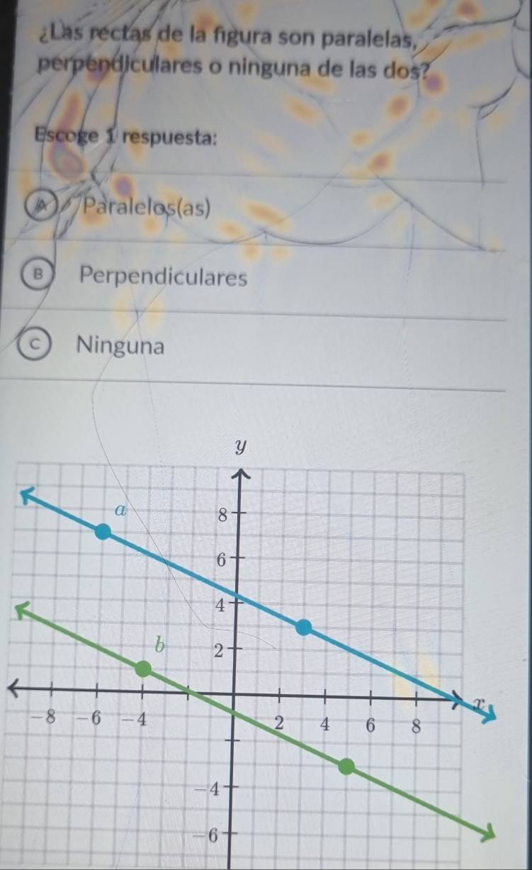 ¿Las rectas de la figura son paralelas,
perpendiculares o ninguna de las dos?
Escoge 1 respuesta:
× Paralelos(as)
B Perpendiculares
c Ninguna