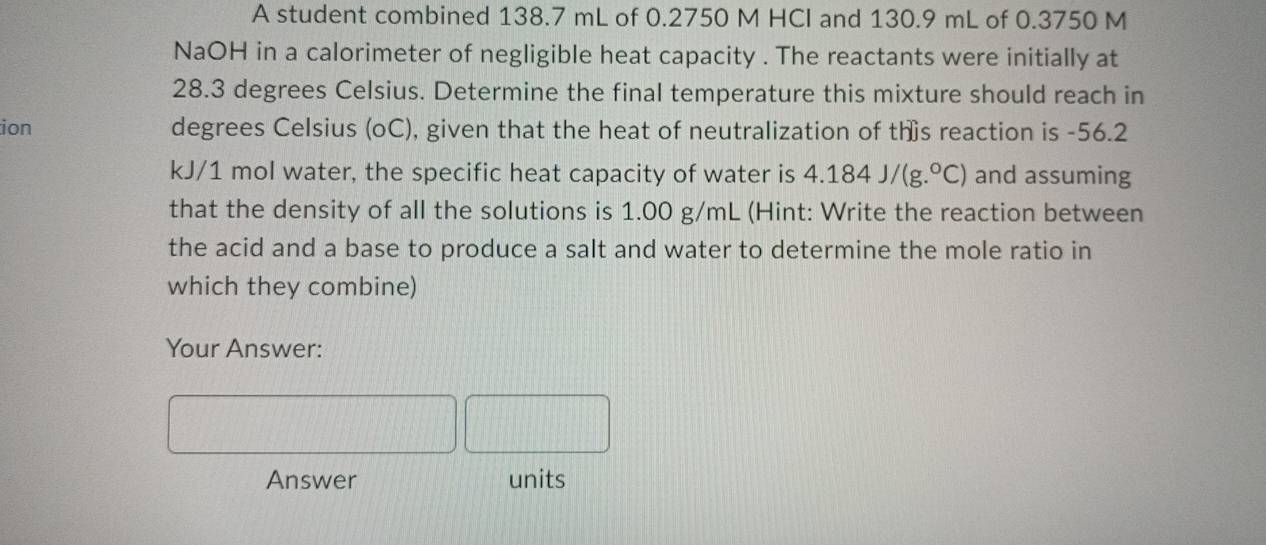 A student combined 138.7 mL of 0.2750 M HCI and 130.9 mL of 0.3750 M
NaOH in a calorimeter of negligible heat capacity . The reactants were initially at
28.3 degrees Celsius. Determine the final temperature this mixture should reach in 
ion degrees Celsius (oC), given that the heat of neutralization of ths reaction is -56.2
kJ/1 mol water, the specific heat capacity of water is 4.184J/(g.^circ C) and assuming 
that the density of all the solutions is 1.00 g/mL (Hint: Write the reaction between 
the acid and a base to produce a salt and water to determine the mole ratio in 
which they combine) 
Your Answer: 
Answer units