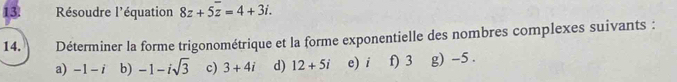 Résoudre l'équation 8z+5overline z=4+3i. 
14. Déterminer la forme trigonométrique et la forme exponentielle des nombres complexes suivants : 
a) -1-i b) -1-isqrt(3) c) 3+4i d) 12+5i e) i f) 3 g) -5.