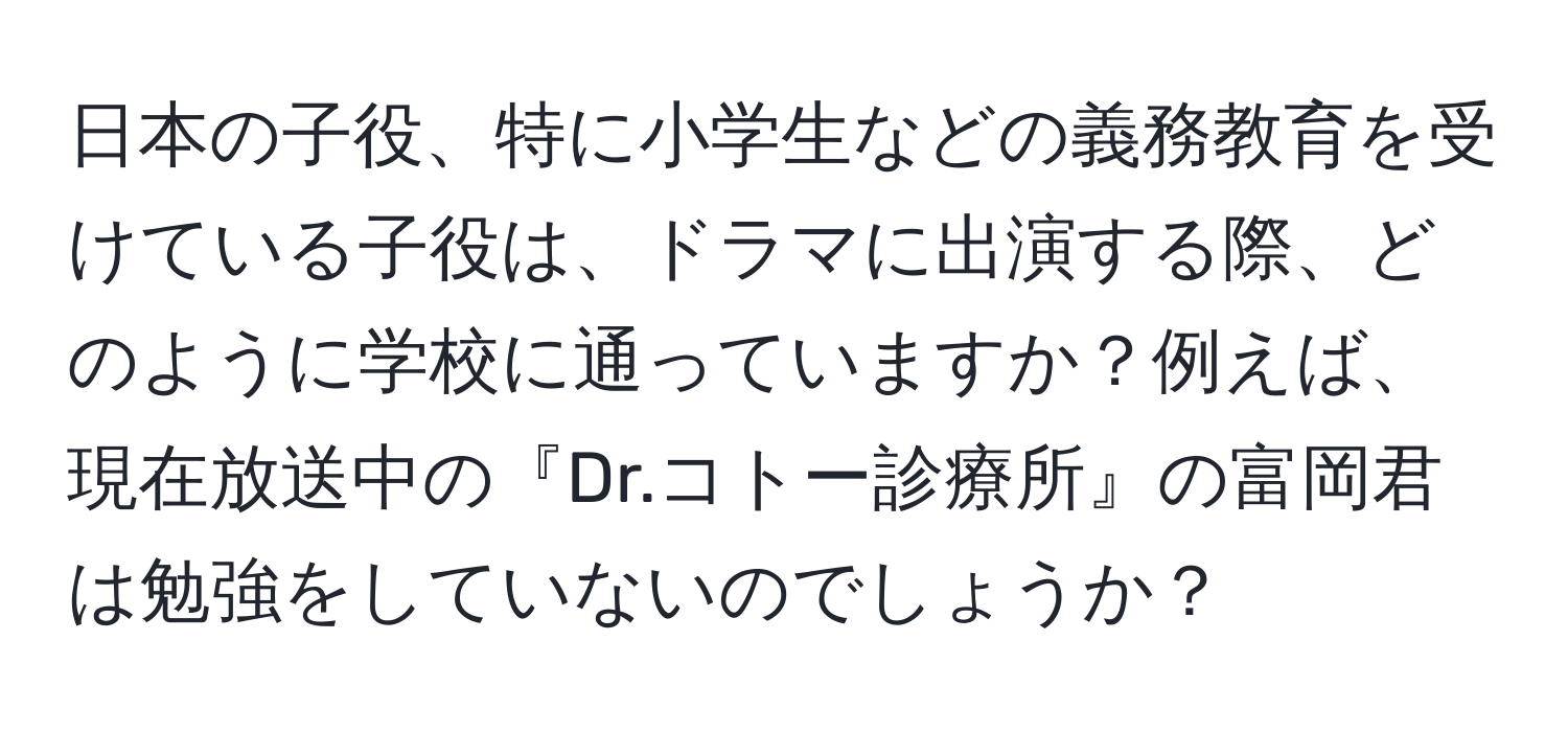 日本の子役、特に小学生などの義務教育を受けている子役は、ドラマに出演する際、どのように学校に通っていますか？例えば、現在放送中の『Dr.コトー診療所』の富岡君は勉強をしていないのでしょうか？