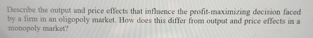 Describe the output and price effects that influence the profit-maximizing decision faced 
by a firm in an oligopoly market. How does this differ from output and price effects in a 
monopoly market?