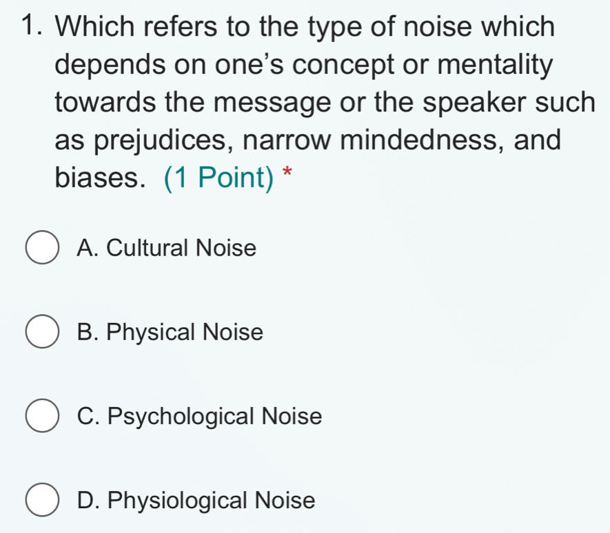 Which refers to the type of noise which
depends on one's concept or mentality
towards the message or the speaker such
as prejudices, narrow mindedness, and
biases. (1 Point) *
A. Cultural Noise
B. Physical Noise
C. Psychological Noise
D. Physiological Noise