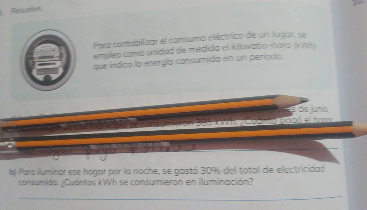 Ressele 
Para contabilizar el consumo eléctrico de un lugar, se 
emplea como unidad de medido el kilovatio-hora (kWh) 
que indica la energío consumida en un períoda. 
s de junio
385 kWIt, ; Cuónto pooó el hon 
b) Para iluminar ese hogar por la noche, se gastó 30% del total de electricidad 
consumida. ¿Cuántos kWh se consumieron en iluminación? 
_