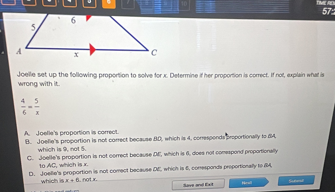 TIME REI
10
57:
Joelle set up the following proportion to solve for x. Determine if her proportion is correct. If not, explain what is
wrong with it.
 4/6 = 5/x 
A. Joelle's proportion is correct.
B. Joelle's proportion is not correct because BD, which is 4, corresponds proportionally to BA,
which is 9, not 5.
C. Joelle's proportion is not correct because DE, which is 6, does not correspond proportionally
to AC, which is x.
D. Joelle's proportion is not correct because DE, which is 6, corresponds proportionally to BA,
which is x+6. not x.
Save and Exit Next Submit