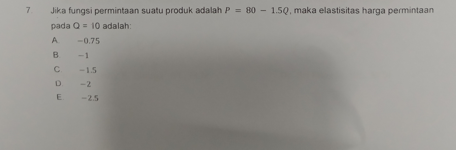 Jika fungsi permintaan suatu produk adalah P=80-1.5Q , maka elastisitas harga permintaan
pada Q=10 adalah:
A. -0.75
B. -1
C. -1.5
D. -2
E. -2.5