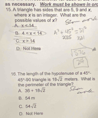 as necessary. Work must be shown in ord
15. A triangle has sides that are 5, 9 and x,
where x is an integer. What are the
possible values of x?
A. x<14</tex>
B. 4
C. x>14
D. Not Here
16. The length of the hypotenuse of a 45°-
45°-90 triangle is 18sqrt(2) meters. What is
the perimeter of the triangle?
A. 36+18sqrt(2)
B. 54 m
C. 54sqrt(2)
D. Not Here