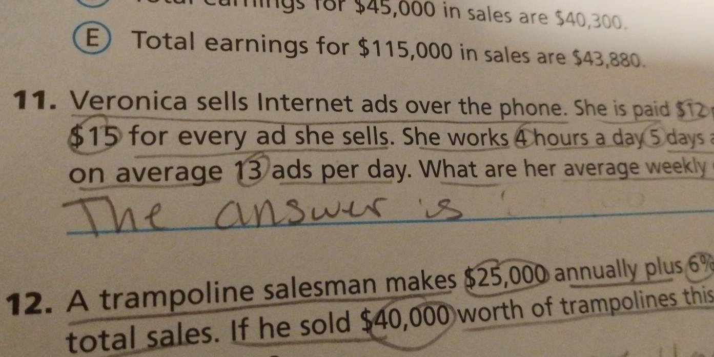 fings 18r $45,000 in sales are $40,300. 
E) Total earnings for $115,000 in sales are $43,880. 
11. Veronica sells Internet ads over the phone. She is paid $12
$15 for every ad she sells. She works 4 hours a day 5 days a 
on average 13 ads per day. What are her average weekly 
_ 
12. A trampoline salesman makes $25,000 annually plus 6%
total sales. If he sold $40,000 worth of trampolines this