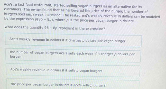 Ace's, a fast food restaurant, started selling vegan burgers as an alternative for its
customers. The owner found that as he lowered the price of the burger, the number of
burgers sold each week increased. The restaurant's weekly revenue in dollars can be modeled
by the expression p(96-8p) , where p is the price per vegan burger in dollars.
What does the quantity 96-8p represent in the expression?
Ace's weekly revenue in dollars if it charges p dollars per vegan burger
the number of vegan burgers Ace's sells each week if it charges p dollars per
burger
Ace's weekly revenue in dollars if it sells p vegan burgers
the price per vegan burger in dollars if Ace's sells ρ burgers