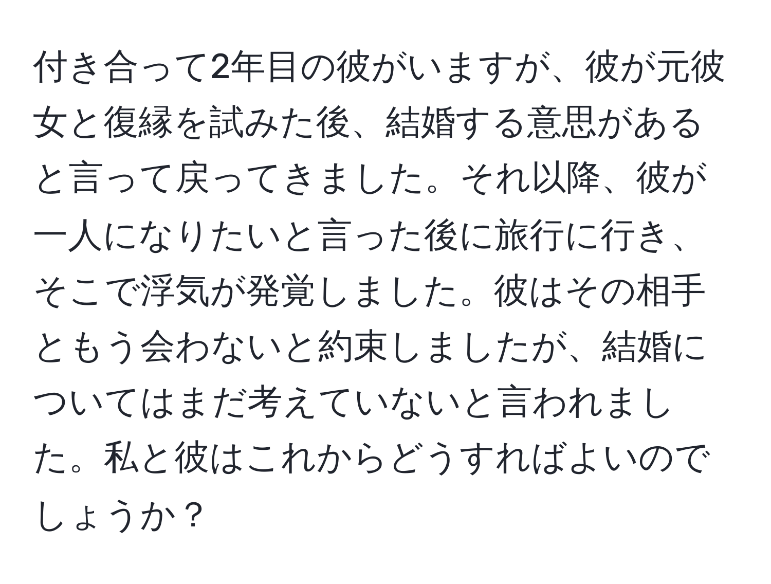 付き合って2年目の彼がいますが、彼が元彼女と復縁を試みた後、結婚する意思があると言って戻ってきました。それ以降、彼が一人になりたいと言った後に旅行に行き、そこで浮気が発覚しました。彼はその相手ともう会わないと約束しましたが、結婚についてはまだ考えていないと言われました。私と彼はこれからどうすればよいのでしょうか？