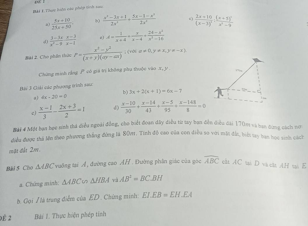 ĐE 1
Bài 1. Thực hiện các phép tính sau
c)
a)  (5x+10)/25x+50 ; b)  (x^2-3x+1)/2x^2 + (5x-1-x^2)/2x^2  frac 2x+10(x-3)^2:frac (x+5)^3x^2-9
d)  (3-3x)/x^2-9 ·  (x-3)/x-1  e) A= 1/x+4 + x/x-4 + (24-x^2)/x^2-16 
Bài 2. Cho phân thức P= (x^2-y^2)/(x+y)(ay-ax) ; (với a!= 0,y!= x,y!= -x).
Chứng minh rằng P có giá trị không phụ thuộc vào x, y .
Bài 3 Giải các phương trình sau:
a) 4x-20=0 b) 3x+2(x+1)=6x-7
c)  (x-1)/3 - (2x+3)/2 =1 d)  (x-10)/30 + (x-14)/43 + (x-5)/95 + (x-148)/8 =0
Bài 4 Một bạn học sinh thả diều ngoài đồng, cho biết đoạn dây diều từ tay bạn đến diều dài 170m và ban đứng cách nơ
điều được thả lên theo phương thẳng đứng là 80m. Tính độ cao của con diều so với mặt đất, biết tay ban học sinh cách
mặt đất 2m.
Bài 5 Cho △ ABC vuông tại A, đường cao AH . Đường phân giác của góc widehat ABC cất AC tại D và cật AH tại E
a. Chứng minh: △ ABC △ HBA và AB^2=BC.BH
b. Gọi / là trung điểm của ED . Chứng minh: EI.EB=EH.EA
)è 2 Bài 1. Thực hiện phép tính