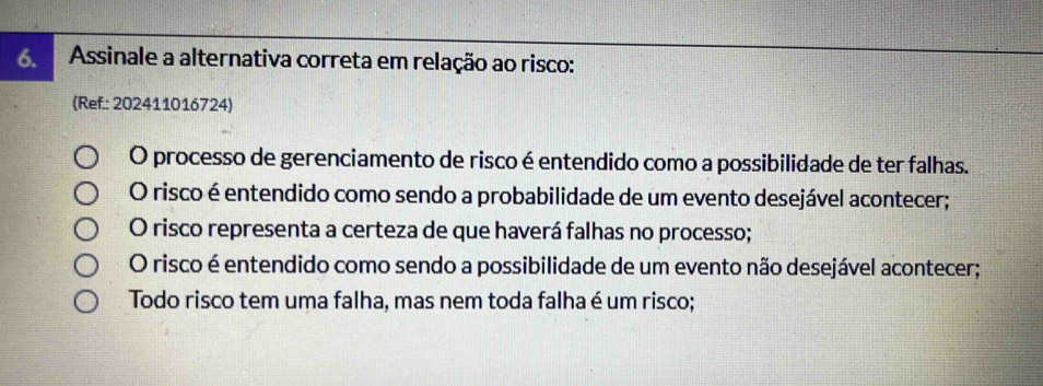 Assinale a alternativa correta em relação ao risco:
(Ref.: 202411016724)
O processo de gerenciamento de risco é entendido como a possibilidade de ter falhas.
O risco é entendido como sendo a probabilidade de um evento desejável acontecer;
O risco representa a certeza de que haverá falhas no processo;
O risco é entendido como sendo a possibilidade de um evento não desejável acontecer;
Todo risco tem uma falha, mas nem toda falha é um risco;