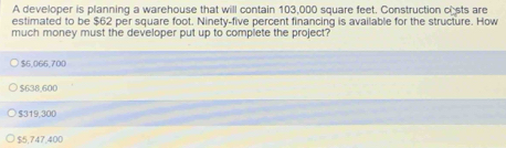 A developer is planning a warehouse that will contain 103,000 square feet. Construction csts are
estimated to be $62 per square foot. Ninety-five percent financing is available for the structure. How
much money must the developer put up to compiete the project?
$6,066,700
$638.600
$319,300
$5,747,400