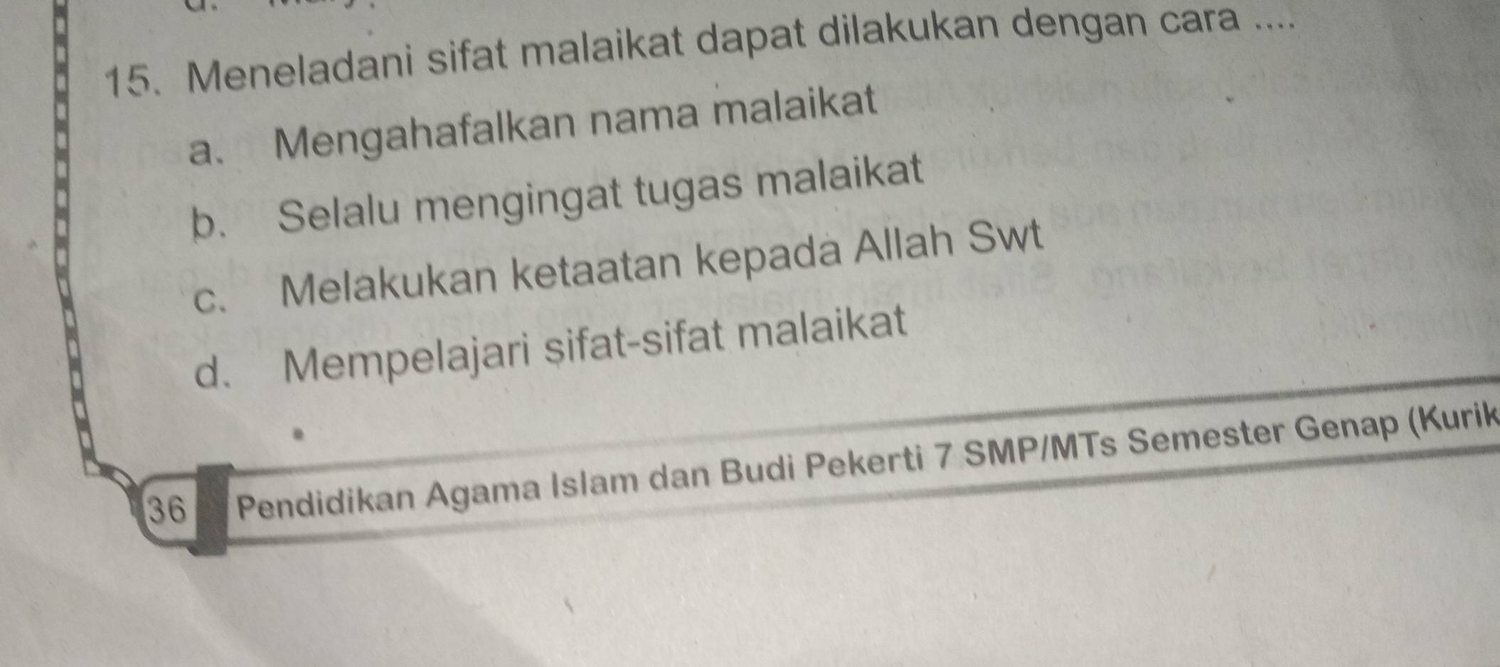 Meneladani sifat malaikat dapat dilakukan dengan cara ....
a. Mengahafalkan nama malaikat
b. Selalu mengingat tugas malaikat
c. Melakukan ketaatan kepada Allah Swt
d. Mempelajari sifat-sifat malaikat
36 Pendidikan Agama Islam dan Budi Pekerti 7 SMP/MTs Semester Genap (Kurik