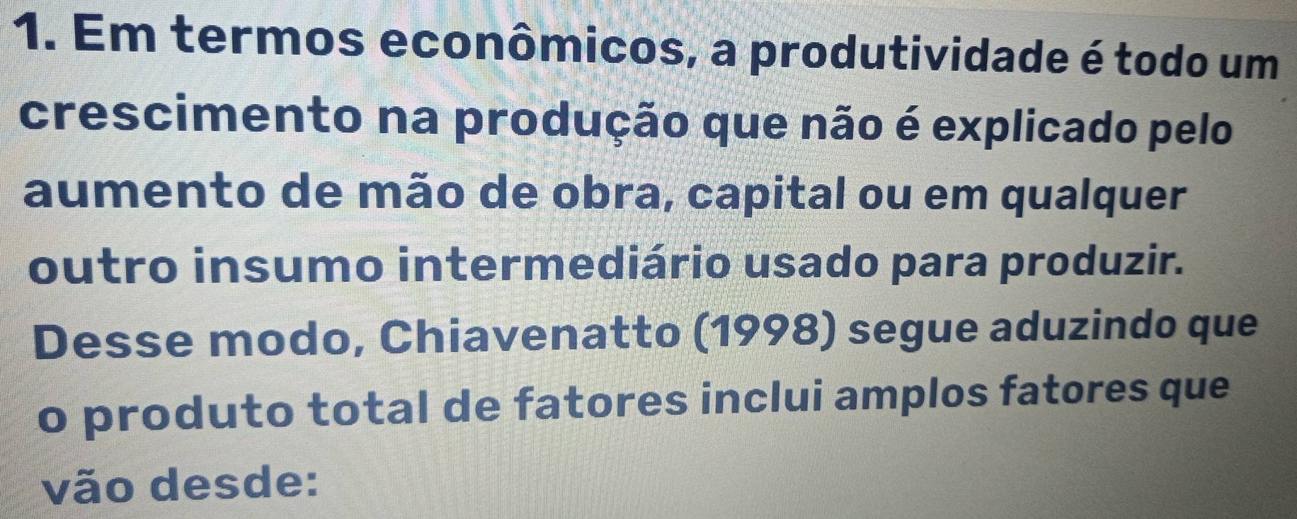 Em termos econômicos, a produtividade é todo um 
crescimento na produção que não é explicado pelo 
aumento de mão de obra, capital ou em qualquer 
outro insumo intermediário usado para produzir. 
Desse modo, Chiavenatto (1998) segue aduzindo que 
o produto total de fatores inclui amplos fatores que 
vão desde: