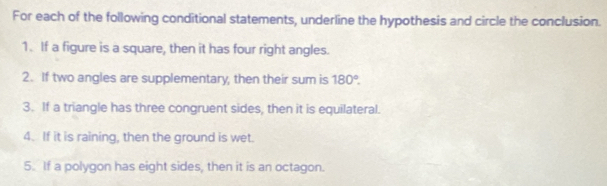 For each of the following conditional statements, underline the hypothesis and circle the conclusion. 
1. If a figure is a square, then it has four right angles. 
2. If two angles are supplementary, then their sum is 180°. 
3. If a triangle has three congruent sides, then it is equilateral. 
4. If it is raining, then the ground is wet. 
5. If a polygon has eight sides, then it is an octagon.