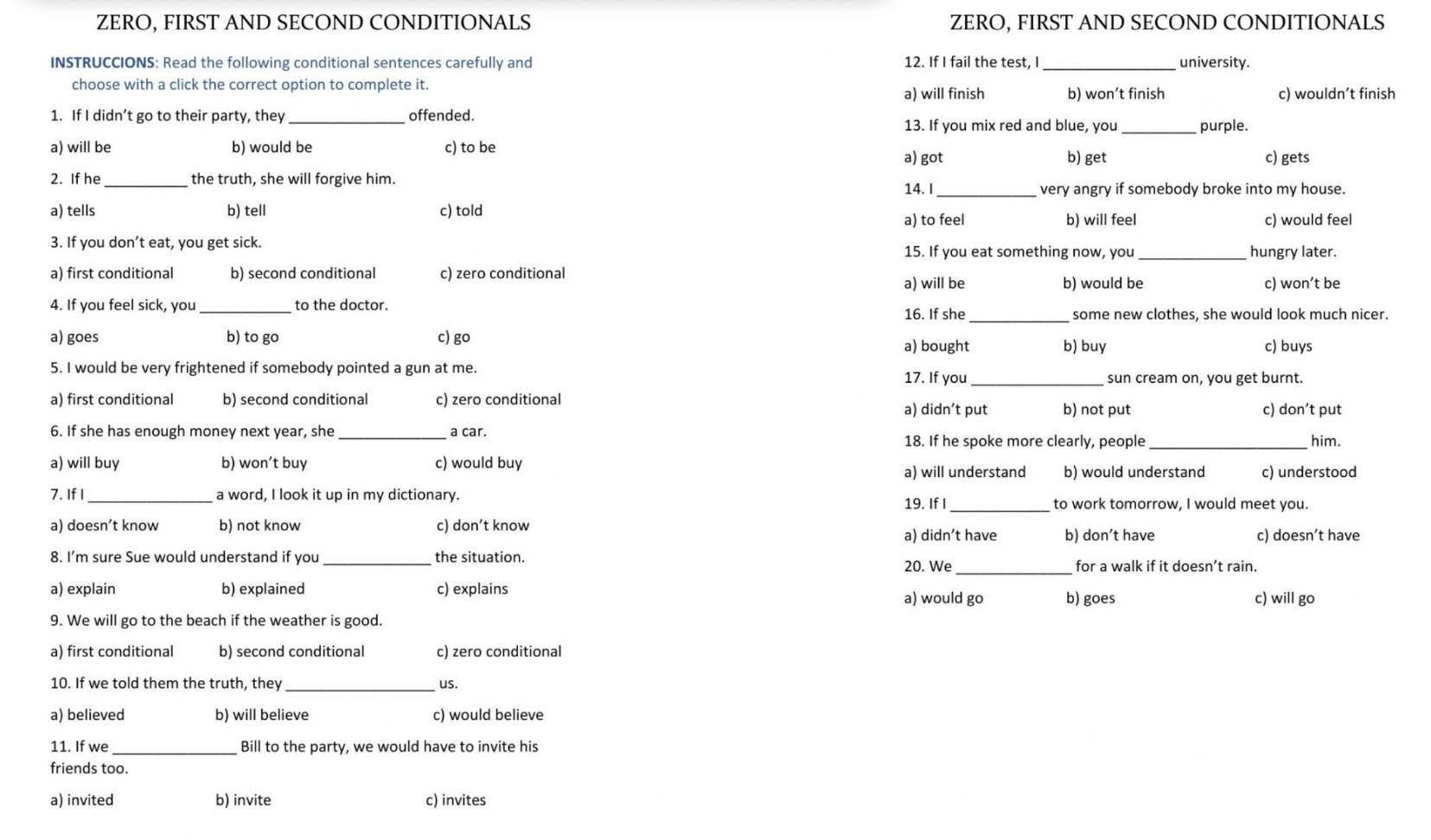 ZERO, FIRST AND SECOND CONDITIONALS ZERO, FIRST AND SECOND CONDITIONALS
INSTRUCCIONS: Read the following conditional sentences carefully and 12. If I fail the test, I_ university.
choose with a click the correct option to complete it.
a) will finish b) won’t finish c) wouldn’t finish
1. If I didn’t go to their party, they _offended. 13. If you mix red and blue, you _purple.
a) will be b) would be c) to be c) gets
a) got b) get
2. If he_ the truth, she will forgive him.
14. I _very angry if somebody broke into my house.
a) tells b) tell c) told b) will feel c) would feel
a) to feel
3. If you don’t eat, you get sick.
15. If you eat something now, you _hungry later.
a) first conditional b) second conditional c) zero conditional
a) will be b) would be c) won’t be
_
4. If you feel sick, you _to the doctor. 16. If she some new clothes, she would look much nicer.
a) goes b) to go c) go b) buy c) buys
a) bought
5. I would be very frightened if somebody pointed a gun at me.
17. If you_ sun cream on, you get burnt.
a) first conditional b) second conditional c) zero conditional b) not put
a) didn’t put c) don’t put
6. If she has enough money next year, she _a car. 18. If he spoke more clearly, people _him.
a) will buy b) won’t buy c) would buy b) would understand c) understood
a) will understand
_
7. If I _a word, I look it up in my dictionary.
19. If I to work tomorrow, I would meet you.
a) doesn’t know b) not know c) don’t know
a) didn’t have b) don’t have c) doesn’t have
8. I’m sure Sue would understand if you_ the situation. 20. We_ for a walk if it doesn’t rain.
a) explain b) explained c) explains a) would go b) goes
c) will go
9. We will go to the beach if the weather is good.
a) first conditional b) second conditional c) zero conditional
10. If we told them the truth, they _us.
a) believed b) will believe c) would believe
11. If we _Bill to the party, we would have to invite his
friends too.
a) invited b) invite c) invites