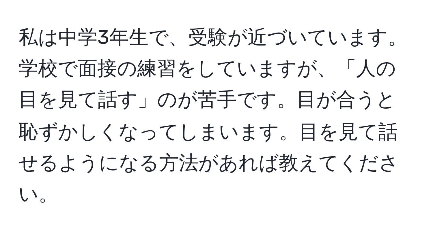 私は中学3年生で、受験が近づいています。学校で面接の練習をしていますが、「人の目を見て話す」のが苦手です。目が合うと恥ずかしくなってしまいます。目を見て話せるようになる方法があれば教えてください。