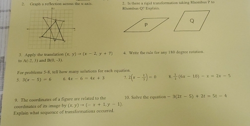 Graph a reflection across the x-axis. . , 2. Is there a riged transformation taking Rhombus P to 
Rhombus O? Explain. 
2 4 
3. Apply the translation (x,y)to (x-2,y+7) 4. Write the rule for any 180 degree rotation. 
to A(-2,3) and B(0,-3). 
For problems 5-8, tell how many solutions for each equation. 
5. 3(x-5)=6 6. 4x-6=4x+3 7. 2(x- 2/3 )=0 8.  1/2 (6x-10)-x=2x-5
9. The coordinates of a figure are related to the 10. Solve the equation -3(2t-5)+2t=5t-4
coordinates of its image by (x,y)to (-x+1,y-1). 
Explain what sequence of transformations occurred.