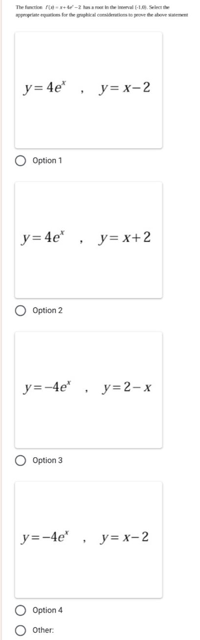 The function f(x)=x+4e^x-2 has a root in the interval (-1,0) Select the
appropriate equations for the graphical considerations to prove the above statement
y=4e^x, y=x-2
Option 1
y=4e^x, y=x+2
Option 2
y=-4e^x, y=2-x
Option 3
y=-4e^x, y=x-2
Option 4
Other: